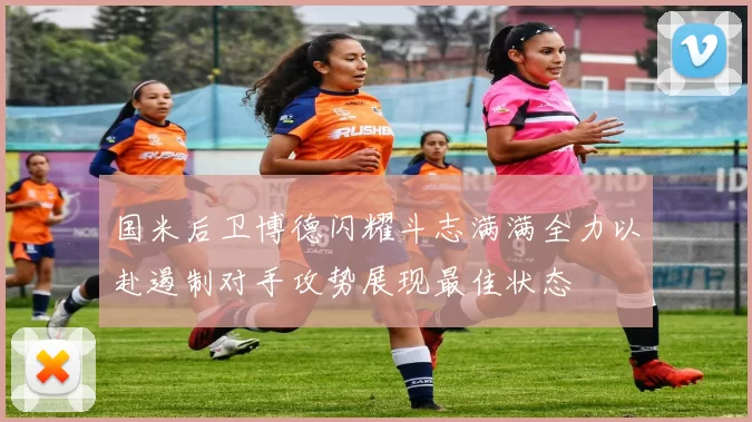 国米后卫博德闪耀斗志满满全力以赴遏制对手攻势展现最佳状态