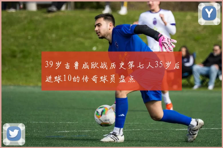 39岁吉鲁成欧战历史第七人35岁后进球10的传奇球员盘点