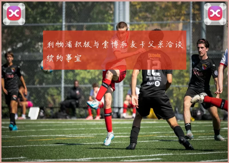 利物浦积极与索博和麦卡父亲洽谈续约事宜