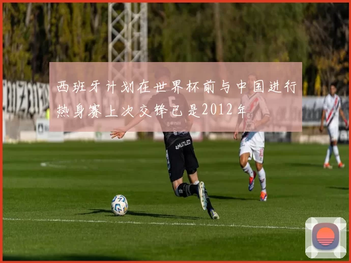 西班牙计划在世界杯前与中国进行热身赛上次交锋已是2012年