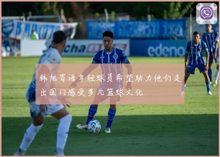 韩旭寄语年轻球员希望助力他们走出国门感受多元篮球文化