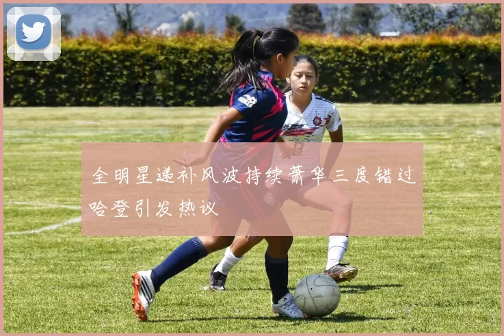 全明星递补风波持续萧华三度错过哈登引发热议