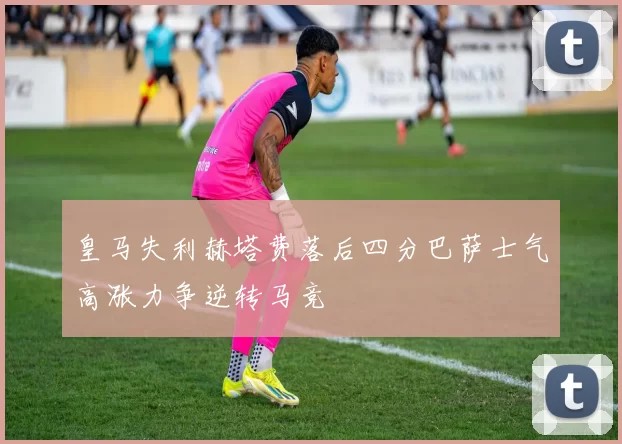 皇马失利赫塔费落后四分巴萨士气高涨力争逆转马竞