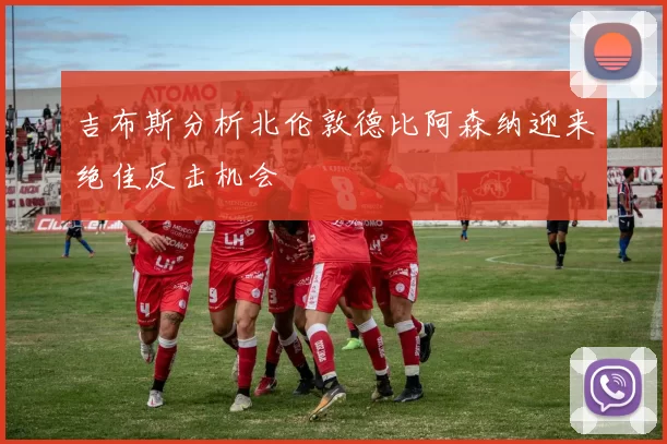 吉布斯分析北伦敦德比阿森纳迎来绝佳反击机会