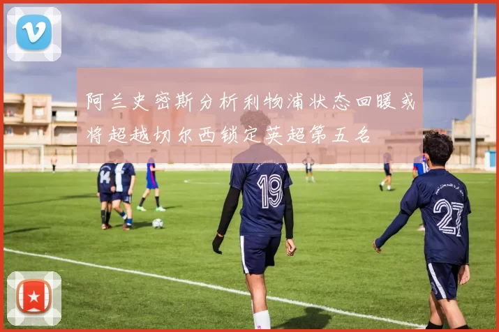 阿兰史密斯分析利物浦状态回暖或将超越切尔西锁定英超第五名