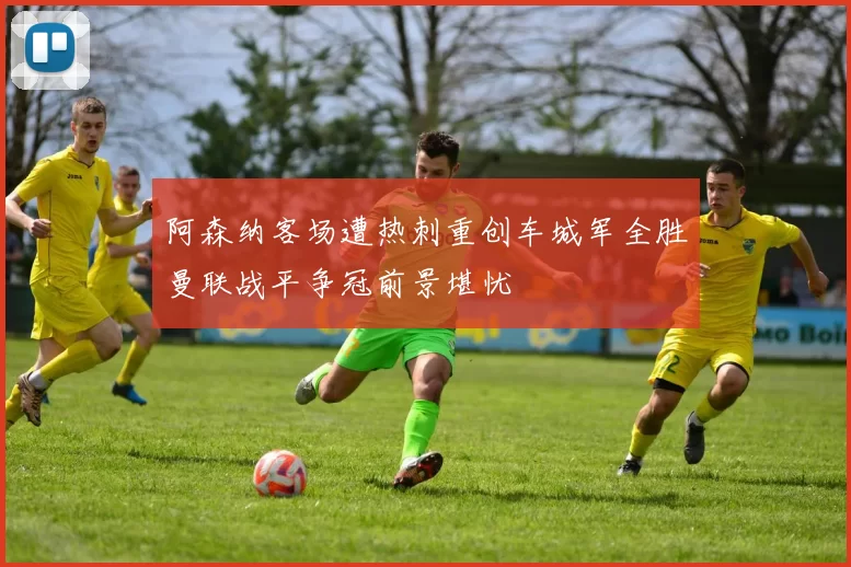阿森纳客场遭热刺重创车城军全胜曼联战平争冠前景堪忧