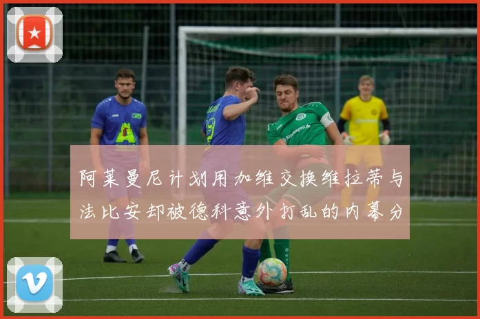 阿莱曼尼计划用加维交换维拉蒂与法比安却被德科意外打乱的内幕分析