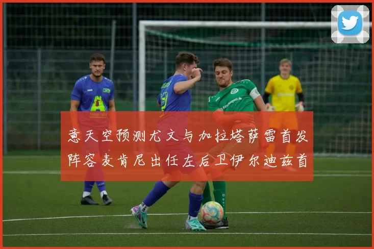 意天空预测尤文与加拉塔萨雷首发阵容麦肯尼出任左后卫伊尔迪兹首发出战