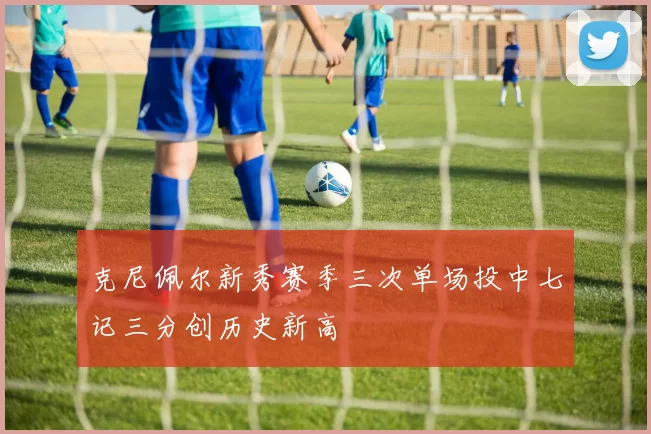 克尼佩尔新秀赛季三次单场投中七记三分创历史新高