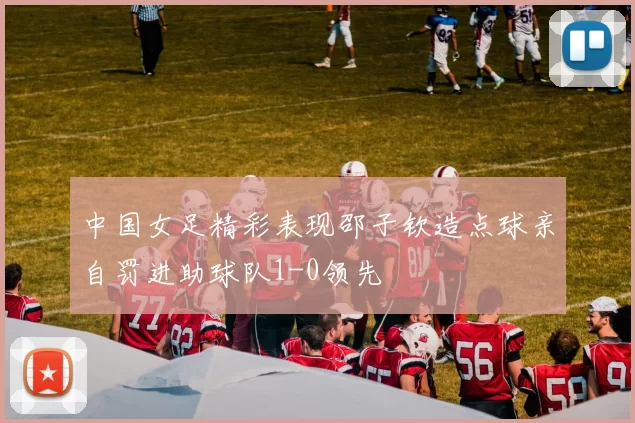 中国女足精彩表现邵子钦造点球亲自罚进助球队1-0领先