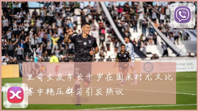 里奇女友年长十岁在国米对尤文比赛中艳压群芳引发热议