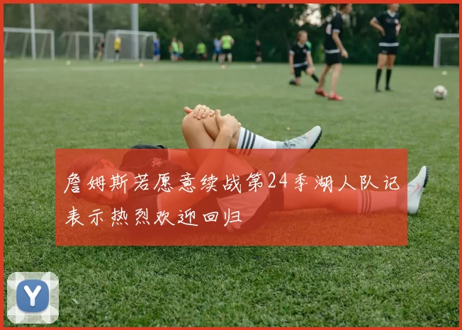 詹姆斯若愿意续战第24季湖人队记表示热烈欢迎回归