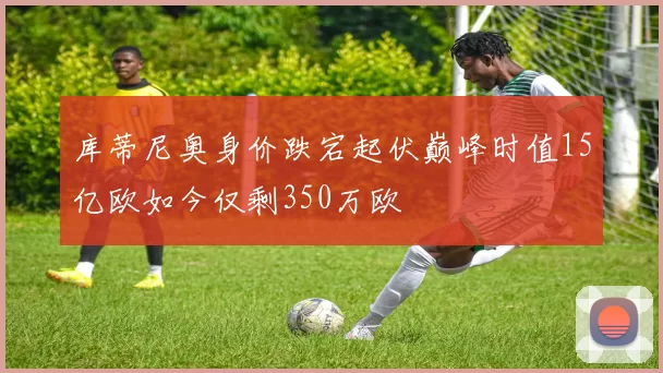 库蒂尼奥身价跌宕起伏巅峰时值15亿欧如今仅剩350万欧