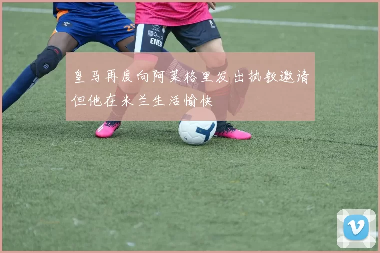 皇马再度向阿莱格里发出执教邀请但他在米兰生活愉快
