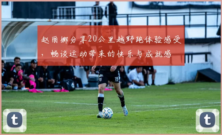 赵丽娜分享20公里越野跑体验感受，畅谈运动带来的快乐与成就感