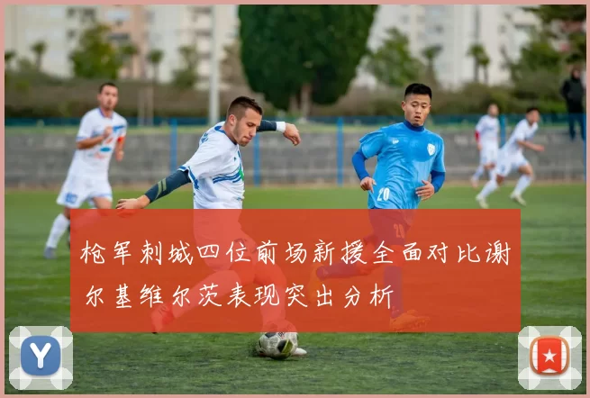枪军刺城四位前场新援全面对比谢尔基维尔茨表现突出分析