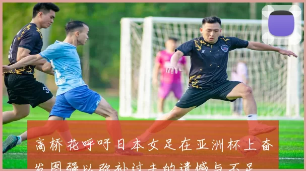 高桥花呼吁日本女足在亚洲杯上奋发图强以弥补过去的遗憾与不足