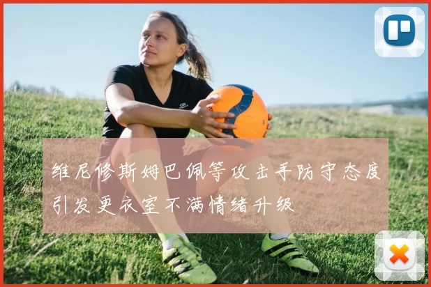 维尼修斯姆巴佩等攻击手防守态度引发更衣室不满情绪升级