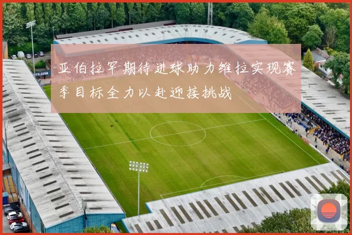 亚伯拉罕期待进球助力维拉实现赛季目标全力以赴迎接挑战