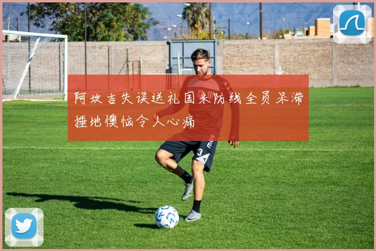 阿坎吉失误送礼国米防线全员呆滞捶地懊恼令人心痛